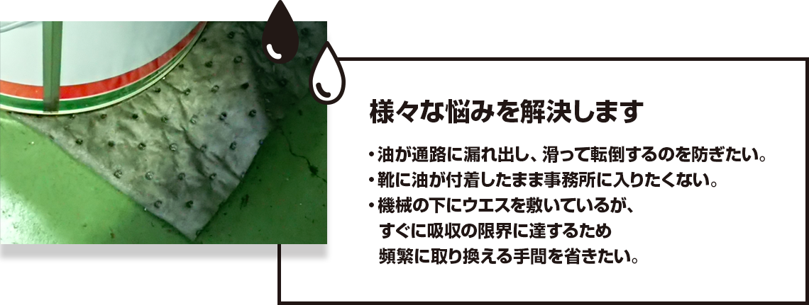 様々な悩みを解決します 油が通路に漏れ出し、滑って転倒するのを防ぎたい。 靴に油が付着したまま事務所に入りたくない。 機械の下にウエスを敷いているが、すぐに吸収の限界に達するため頻繁に取り換える手間を省きたい。