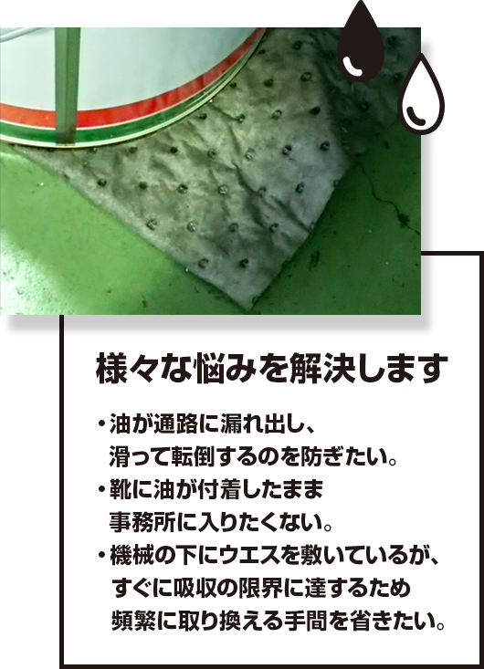 様々な悩みを解決します 油が通路に漏れ出し、滑って転倒するのを防ぎたい。 靴に油が付着したまま事務所に入りたくない。 機械の下にウエスを敷いているが、すぐに吸収の限界に達するため頻繁に取り換える手間を省きたい。